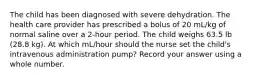 The child has been diagnosed with severe dehydration. The health care provider has prescribed a bolus of 20 mL/kg of normal saline over a 2-hour period. The child weighs 63.5 lb (28.8 kg). At which mL/hour should the nurse set the child's intravenous administration pump? Record your answer using a whole number.