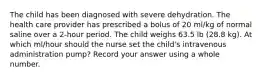 The child has been diagnosed with severe dehydration. The health care provider has prescribed a bolus of 20 ml/kg of normal saline over a 2-hour period. The child weighs 63.5 lb (28.8 kg). At which ml/hour should the nurse set the child's intravenous administration pump? Record your answer using a whole number.