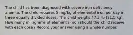 The child has been diagnosed with severe iron deficiency anemia. The child requires 5 mg/kg of elemental iron per day in three equally divided doses. The child weighs 47.3 lb (21.5 kg). How many milligrams of elemental iron should the child receive with each dose? Record your answer using a whole number.