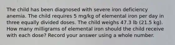 The child has been diagnosed with severe iron deficiency anemia. The child requires 5 mg/kg of elemental iron per day in three equally divided doses. The child weighs 47.3 lb (21.5 kg). How many milligrams of elemental iron should the child receive with each dose? Record your answer using a whole number.