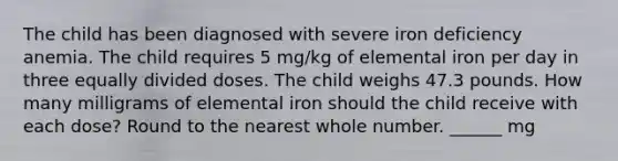 The child has been diagnosed with severe iron deficiency anemia. The child requires 5 mg/kg of elemental iron per day in three equally divided doses. The child weighs 47.3 pounds. How many milligrams of elemental iron should the child receive with each dose? Round to the nearest whole number. ______ mg