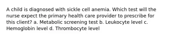 A child is diagnosed with sickle cell anemia. Which test will the nurse expect the primary health care provider to prescribe for this client? a. Metabolic screening test b. Leukocyte level c. Hemoglobin level d. Thrombocyte level