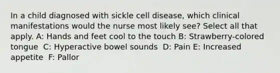 In a child diagnosed with sickle cell disease, which clinical manifestations would the nurse most likely see? Select all that apply. A: Hands and feet cool to the touch​ B: Strawberry-colored tongue ​ C: Hyperactive bowel sounds ​ D: Pain E: Increased appetite ​ F: Pallor