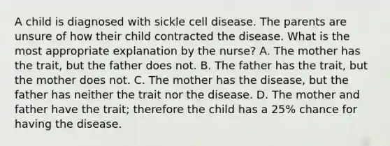 A child is diagnosed with sickle cell disease. The parents are unsure of how their child contracted the disease. What is the most appropriate explanation by the nurse? A. The mother has the trait, but the father does not. B. The father has the trait, but the mother does not. C. The mother has the disease, but the father has neither the trait nor the disease. D. The mother and father have the trait; therefore the child has a 25% chance for having the disease.