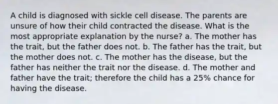 A child is diagnosed with sickle cell disease. The parents are unsure of how their child contracted the disease. What is the most appropriate explanation by the nurse? a. The mother has the trait, but the father does not. b. The father has the trait, but the mother does not. c. The mother has the disease, but the father has neither the trait nor the disease. d. The mother and father have the trait; therefore the child has a 25% chance for having the disease.