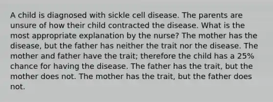 A child is diagnosed with sickle cell disease. The parents are unsure of how their child contracted the disease. What is the most appropriate explanation by the nurse? The mother has the disease, but the father has neither the trait nor the disease. The mother and father have the trait; therefore the child has a 25% chance for having the disease. The father has the trait, but the mother does not. The mother has the trait, but the father does not.