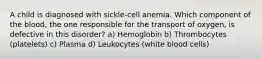 A child is diagnosed with sickle-cell anemia. Which component of the blood, the one responsible for the transport of oxygen, is defective in this disorder? a) Hemoglobin b) Thrombocytes (platelets) c) Plasma d) Leukocytes (white blood cells)