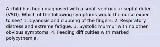 A child has been diagnosed with a small ventricular septal defect (VSD). Which of the following symptoms would the nurse expect to see? 1. Cyanosis and clubbing of the fingers. 2. Respiratory distress and extreme fatigue. 3. Systolic murmur with no other obvious symptoms. 4. Feeding difficulties with marked polycythemia.