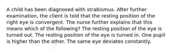 A child has been diagnosed with strabismus. After further examination, the client is told that the resting position of the right eye is convergent. The nurse further explains that this means which of the following? The resting position of the eye is turned out. The resting position of the eye is turned in. One pupil is higher than the other. The same eye deviates constantly.