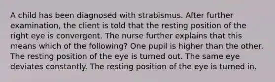 A child has been diagnosed with strabismus. After further examination, the client is told that the resting position of the right eye is convergent. The nurse further explains that this means which of the following? One pupil is higher than the other. The resting position of the eye is turned out. The same eye deviates constantly. The resting position of the eye is turned in.