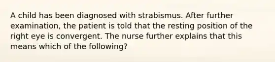 A child has been diagnosed with strabismus. After further examination, the patient is told that the resting position of the right eye is convergent. The nurse further explains that this means which of the following?