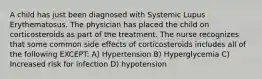 A child has just been diagnosed with Systemic Lupus Erythematosus. The physician has placed the child on corticosteroids as part of the treatment. The nurse recognizes that some common side effects of corticosteroids includes all of the following EXCEPT: A) Hypertension B) Hyperglycemia C) Increased risk for infection D) hypotension