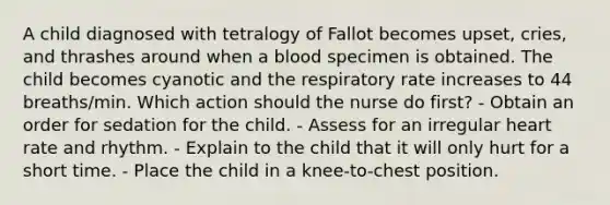 A child diagnosed with tetralogy of Fallot becomes upset, cries, and thrashes around when a blood specimen is obtained. The child becomes cyanotic and the respiratory rate increases to 44 breaths/min. Which action should the nurse do first? - Obtain an order for sedation for the child. - Assess for an irregular heart rate and rhythm. - Explain to the child that it will only hurt for a short time. - Place the child in a knee-to-chest position.