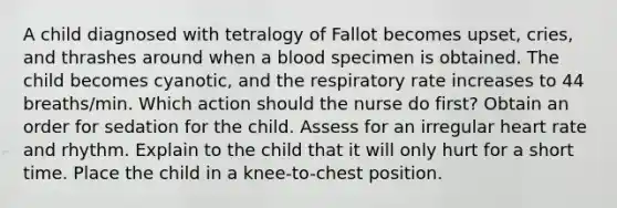 A child diagnosed with tetralogy of Fallot becomes upset, cries, and thrashes around when a blood specimen is obtained. The child becomes cyanotic, and the respiratory rate increases to 44 breaths/min. Which action should the nurse do first? Obtain an order for sedation for the child. Assess for an irregular heart rate and rhythm. Explain to the child that it will only hurt for a short time. Place the child in a knee-to-chest position.