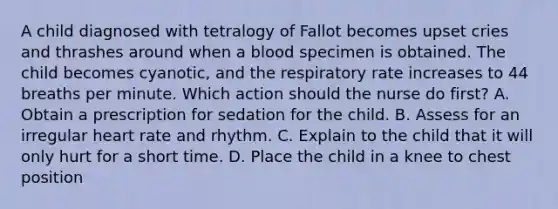 A child diagnosed with tetralogy of Fallot becomes upset cries and thrashes around when a blood specimen is obtained. The child becomes cyanotic, and the respiratory rate increases to 44 breaths per minute. Which action should the nurse do first? A. Obtain a prescription for sedation for the child. B. Assess for an irregular heart rate and rhythm. C. Explain to the child that it will only hurt for a short time. D. Place the child in a knee to chest position