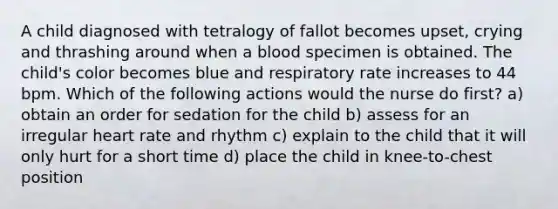 A child diagnosed with tetralogy of fallot becomes upset, crying and thrashing around when a blood specimen is obtained. The child's color becomes blue and respiratory rate increases to 44 bpm. Which of the following actions would the nurse do first? a) obtain an order for sedation for the child b) assess for an irregular heart rate and rhythm c) explain to the child that it will only hurt for a short time d) place the child in knee-to-chest position