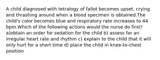 A child diagnosed with tetralogy of fallot becomes upset, crying and thrashing around when a blood specimen is obtained.The child's color becomes blue and respiratory rate increases to 44 bpm.Which of the following actions would the nurse do first? a)obtain an order for sedation for the child b) assess for an irregular heart rate and rhythm c) explain to the child that it will only hurt for a short time d) place the child in knee-to-chest position