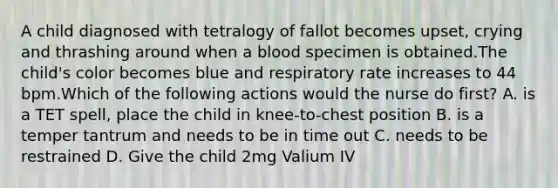 A child diagnosed with tetralogy of fallot becomes upset, crying and thrashing around when a blood specimen is obtained.The child's color becomes blue and respiratory rate increases to 44 bpm.Which of the following actions would the nurse do first? A. is a TET spell, place the child in knee-to-chest position B. is a temper tantrum and needs to be in time out C. needs to be restrained D. Give the child 2mg Valium IV