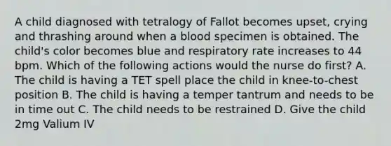 A child diagnosed with tetralogy of Fallot becomes upset, crying and thrashing around when a blood specimen is obtained. The child's color becomes blue and respiratory rate increases to 44 bpm. Which of the following actions would the nurse do first? A. The child is having a TET spell place the child in knee-to-chest position B. The child is having a temper tantrum and needs to be in time out C. The child needs to be restrained D. Give the child 2mg Valium IV