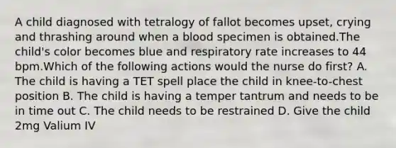 A child diagnosed with tetralogy of fallot becomes upset, crying and thrashing around when a blood specimen is obtained.The child's color becomes blue and respiratory rate increases to 44 bpm.Which of the following actions would the nurse do first? A. The child is having a TET spell place the child in knee-to-chest position B. The child is having a temper tantrum and needs to be in time out C. The child needs to be restrained D. Give the child 2mg Valium IV