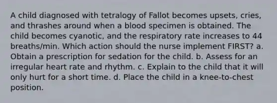 A child diagnosed with tetralogy of Fallot becomes upsets, cries, and thrashes around when a blood specimen is obtained. The child becomes cyanotic, and the respiratory rate increases to 44 breaths/min. Which action should the nurse implement FIRST? a. Obtain a prescription for sedation for the child. b. Assess for an irregular heart rate and rhythm. c. Explain to the child that it will only hurt for a short time. d. Place the child in a knee-to-chest position.