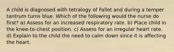 A child is diagnosed with tetralogy of Fallot and during a temper tantrum turns blue. Which of the following would the nurse do first? a) Assess for an increased respiratory rate. b) Place child in the knee-to-chest position. c) Assess for an irregular heart rate. d) Explain to the child the need to calm down since it is affecting the heart.