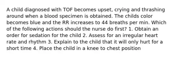 A child diagnosed with TOF becomes upset, crying and thrashing around when a blood specimen is obtained. The childs color becomes blue and the RR increases to 44 breaths per min. Which of the following actions should the nurse do first? 1. Obtain an order for sedation for the child 2. Assess for an irregular heart rate and rhythm 3. Explain to the child that it will only hurt for a short time 4. Place the child in a knee to chest position