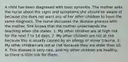 A child has been diagnosed with toxic synovitis. The mother asks the nurse about the signs and symptoms she should be aware of because she does not want any of her other children to have the same diagnosis. The nurse discusses the disease process with the mother. She knows that the mother understands the teaching when she states: 1. My other children are at high risk for the next 7 to 14 days. 2. My other children are not at risk because this is usually caused by an allergy or minor trauma. 3. My other children are not at risk because they are older than 10. 4. This disease is very rare, and my other children are healthy, so there is little risk for them.