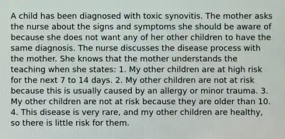 A child has been diagnosed with toxic synovitis. The mother asks the nurse about the signs and symptoms she should be aware of because she does not want any of her other children to have the same diagnosis. The nurse discusses the disease process with the mother. She knows that the mother understands the teaching when she states: 1. My other children are at high risk for the next 7 to 14 days. 2. My other children are not at risk because this is usually caused by an allergy or minor trauma. 3. My other children are not at risk because they are older than 10. 4. This disease is very rare, and my other children are healthy, so there is little risk for them.