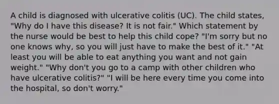 A child is diagnosed with ulcerative colitis (UC). The child states, "Why do I have this disease? It is not fair." Which statement by the nurse would be best to help this child cope? "I'm sorry but no one knows why, so you will just have to make the best of it." "At least you will be able to eat anything you want and not gain weight." "Why don't you go to a camp with other children who have ulcerative colitis?" "I will be here every time you come into the hospital, so don't worry."