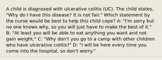 A child is diagnosed with ulcerative colitis (UC). The child states, "Why do I have this disease? It is not fair." Which statement by the nurse would be best to help this child cope? A: "I'm sorry but no one knows why, so you will just have to make the best of it." B: "At least you will be able to eat anything you want and not gain weight." C: "Why don't you go to a camp with other children who have ulcerative colitis?" D: "I will be here every time you come into the hospital, so don't worry."