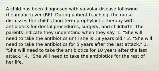 A child has been diagnosed with valvular disease following rheumatic fever (RF). During patient teaching, the nurse discusses the child's long-term prophylactic therapy with antibiotics for dental procedures, surgery, and childbirth. The parents indicate they understand when they say: 1. "She will need to take the antibiotics until she is 18 years old." 2. "She will need to take the antibiotics for 5 years after the last attack." 3. "She will need to take the antibiotics for 10 years after the last attack." 4. "She will need to take the antibiotics for the rest of her life.