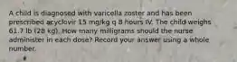 A child is diagnosed with varicella zoster and has been prescribed acyclovir 15 mg/kg q 8 hours IV. The child weighs 61.7 lb (28 kg). How many milligrams should the nurse administer in each dose? Record your answer using a whole number.