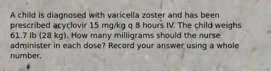 A child is diagnosed with varicella zoster and has been prescribed acyclovir 15 mg/kg q 8 hours IV. The child weighs 61.7 lb (28 kg). How many milligrams should the nurse administer in each dose? Record your answer using a whole number.