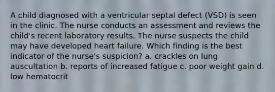 A child diagnosed with a ventricular septal defect (VSD) is seen in the clinic. The nurse conducts an assessment and reviews the child's recent laboratory results. The nurse suspects the child may have developed heart failure. Which finding is the best indicator of the nurse's suspicion? a. crackles on lung auscultation b. reports of increased fatigue c. poor weight gain d. low hematocrit