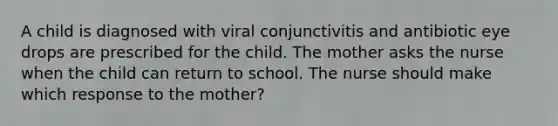 A child is diagnosed with viral conjunctivitis and antibiotic eye drops are prescribed for the child. The mother asks the nurse when the child can return to school. The nurse should make which response to the mother?