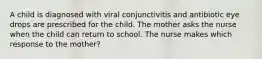 A child is diagnosed with viral conjunctivitis and antibiotic eye drops are prescribed for the child. The mother asks the nurse when the child can return to school. The nurse makes which response to the mother?