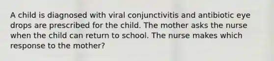 A child is diagnosed with viral conjunctivitis and antibiotic eye drops are prescribed for the child. The mother asks the nurse when the child can return to school. The nurse makes which response to the mother?