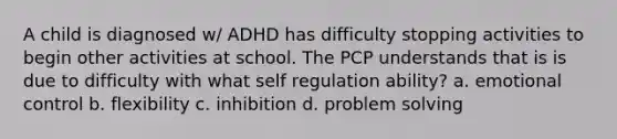 A child is diagnosed w/ ADHD has difficulty stopping activities to begin other activities at school. The PCP understands that is is due to difficulty with what self regulation ability? a. emotional control b. flexibility c. inhibition d. problem solving