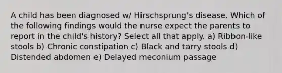 A child has been diagnosed w/ Hirschsprung's disease. Which of the following findings would the nurse expect the parents to report in the child's history? Select all that apply. a) Ribbon-like stools b) Chronic constipation c) Black and tarry stools d) Distended abdomen e) Delayed meconium passage