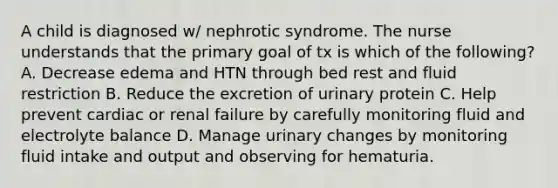 A child is diagnosed w/ nephrotic syndrome. The nurse understands that the primary goal of tx is which of the following? A. Decrease edema and HTN through bed rest and fluid restriction B. Reduce the excretion of urinary protein C. Help prevent cardiac or renal failure by carefully monitoring fluid and electrolyte balance D. Manage urinary changes by monitoring fluid intake and output and observing for hematuria.