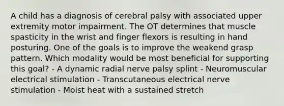 A child has a diagnosis of cerebral palsy with associated upper extremity motor impairment. The OT determines that muscle spasticity in the wrist and finger flexors is resulting in hand posturing. One of the goals is to improve the weakend grasp pattern. Which modality would be most beneficial for supporting this goal? - A dynamic radial nerve palsy splint - Neuromuscular electrical stimulation - Transcutaneous electrical nerve stimulation - Moist heat with a sustained stretch