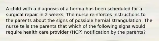 A child with a diagnosis of a hernia has been scheduled for a surgical repair in 2 weeks. The nurse reinforces instructions to the parents about the signs of possible hernial strangulation. The nurse tells the parents that which of the following signs would require health care provider (HCP) notification by the parents?