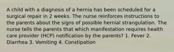 A child with a diagnosis of a hernia has been scheduled for a surgical repair in 2 weeks. The nurse reinforces instructions to the parents about the signs of possible hernial strangulation. The nurse tells the parents that which manifestation requires health care provider (HCP) notification by the parents? 1. Fever 2. Diarrhea 3. Vomiting 4. Constipation