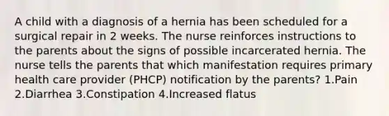 A child with a diagnosis of a hernia has been scheduled for a surgical repair in 2 weeks. The nurse reinforces instructions to the parents about the signs of possible incarcerated hernia. The nurse tells the parents that which manifestation requires primary health care provider (PHCP) notification by the parents? 1.Pain 2.Diarrhea 3.Constipation 4.Increased flatus