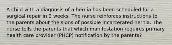 A child with a diagnosis of a hernia has been scheduled for a surgical repair in 2 weeks. The nurse reinforces instructions to the parents about the signs of possible incarcerated hernia. The nurse tells the parents that which manifestation requires primary health care provider (PHCP) notification by the parents?