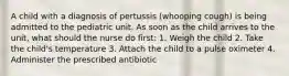 A child with a diagnosis of pertussis (whooping cough) is being admitted to the pediatric unit. As soon as the child arrives to the unit, what should the nurse do first: 1. Weigh the child 2. Take the child's temperature 3. Attach the child to a pulse oximeter 4. Administer the prescribed antibiotic