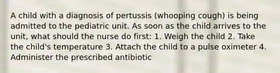 A child with a diagnosis of pertussis (whooping cough) is being admitted to the pediatric unit. As soon as the child arrives to the unit, what should the nurse do first: 1. Weigh the child 2. Take the child's temperature 3. Attach the child to a pulse oximeter 4. Administer the prescribed antibiotic