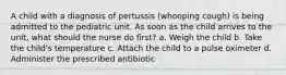 A child with a diagnosis of pertussis (whooping cough) is being admitted to the pediatric unit. As soon as the child arrives to the unit, what should the nurse do first? a. Weigh the child b. Take the child's temperature c. Attach the child to a pulse oximeter d. Administer the prescribed antibiotic