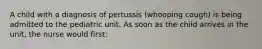 A child with a diagnosis of pertussis (whooping cough) is being admitted to the pediatric unit. As soon as the child arrives in the unit, the nurse would first: